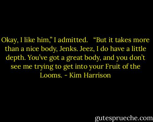 Okay, I like him,” I admitted. <br /><br />“But it takes more than a nice body, Jenks. Jeez, I do have a little depth. You’ve got a great body, and you don’t see me trying to get into your Fruit of the Looms. - Kim Harrison