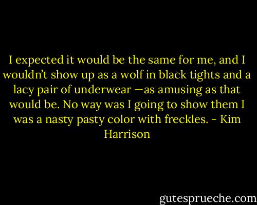 I expected it would be the same for me, and I wouldn’t show up as a wolf in black tights and a lacy pair of underwear —as amusing as that would be. No way was I going to show them I was a nasty pasty color with freckles. - Kim Harrison