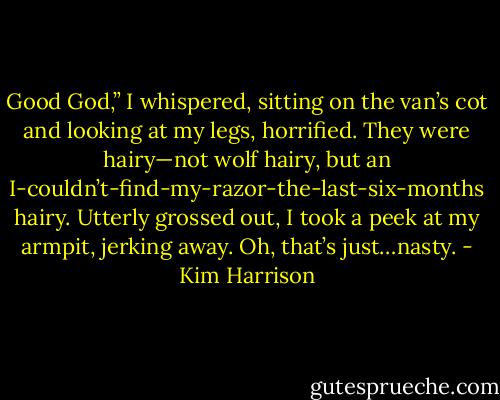 Good God,” I whispered, sitting on the van’s cot and looking at my legs, horrified. They were hairy—not wolf hairy, but an I-couldn’t-find-my-razor-the-last-six-months hairy. Utterly grossed out, I took a peek at my armpit, jerking away. Oh, that’s just…nasty. - Kim Harrison