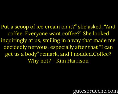 Put a scoop of ice cream on it?” she asked. “And coffee. Everyone want coffee?” She looked inquiringly at us, smiling in a way that made me decidedly nervous, especially after that “I can get us a body” remark, and I nodded.Coffee? Why not? - Kim Harrison