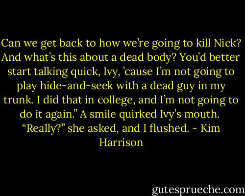 Can we get back to how we’re going to kill Nick? And what’s this about a dead body? You’d better start talking quick, Ivy, ’cause I’m not going to play hide-and-seek with a dead guy in my trunk. I did that in college, and I’m not going to do it again.” A smile quirked Ivy’s mouth. <br />“Really?” she asked, and I flushed. - Kim Harrison