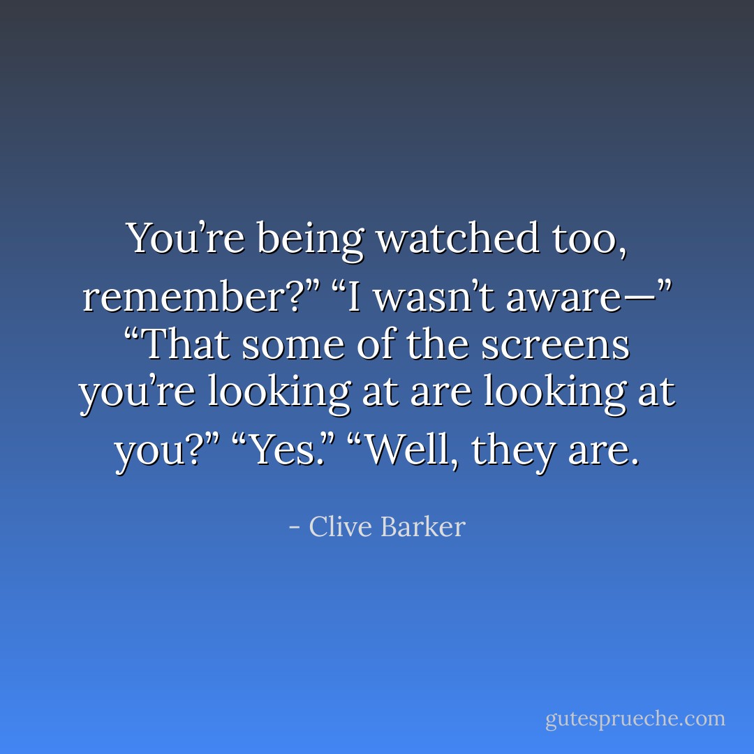 You’re being watched too, remember?”<br />“I wasn’t aware—”<br />“That some of the screens you’re looking at are looking at you?”<br />“Yes.”<br />“Well, they are. - Clive Barker