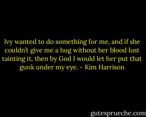 Ivy wanted to do something for me, and if she couldn’t give me a hug without her blood lust tainting it, then by God I would let her put that gunk under my eye. - Kim Harrison