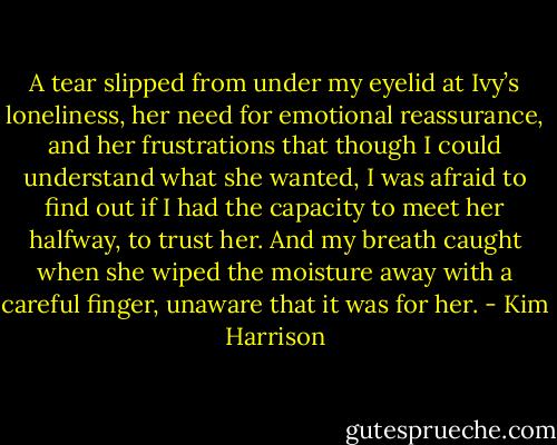 A tear slipped from under my eyelid at Ivy’s loneliness, her need for emotional reassurance, and her frustrations that though I could understand what she wanted, I was afraid to find out if I had the capacity to meet her halfway, to trust her. And my breath caught when she wiped the moisture away with a careful finger, unaware that it was for her. - Kim Harrison