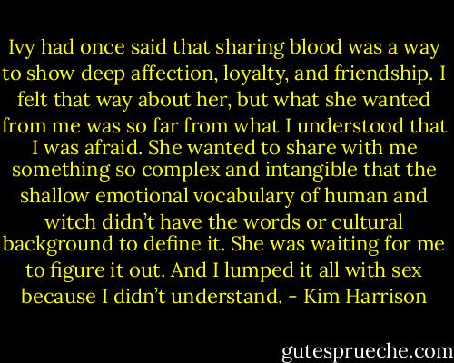 Ivy had once said that sharing blood was a way to show deep affection, loyalty, and friendship. I felt that way about her, but what she wanted from me was so far from what I understood that I was afraid. She wanted to share with me something so complex and intangible that the shallow emotional vocabulary of human and witch didn’t have the words or cultural background to define it. She was waiting for me to figure it out. And I lumped it all with sex because I didn’t understand. - Kim Harrison