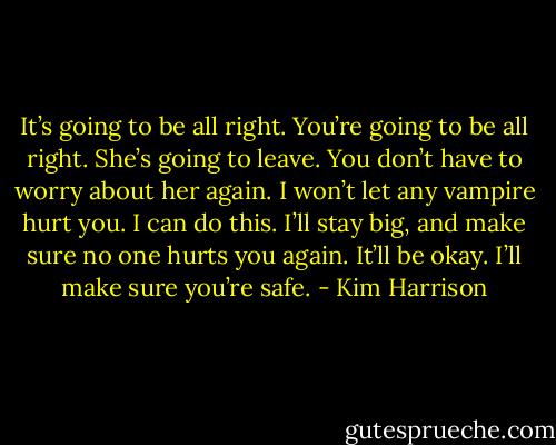 It’s going to be all right. You’re going to be all right. She’s going to leave. You don’t have to worry about her again. I won’t let any vampire hurt you. I can do this. I’ll stay big, and make sure no one hurts you again. It’ll be okay. I’ll make sure you’re safe. - Kim Harrison
