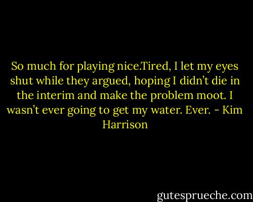 So much for playing nice.Tired, I let my eyes shut while they argued, hoping I didn’t die in the interim and make the problem moot. I wasn’t ever going to get my water. Ever. - Kim Harrison