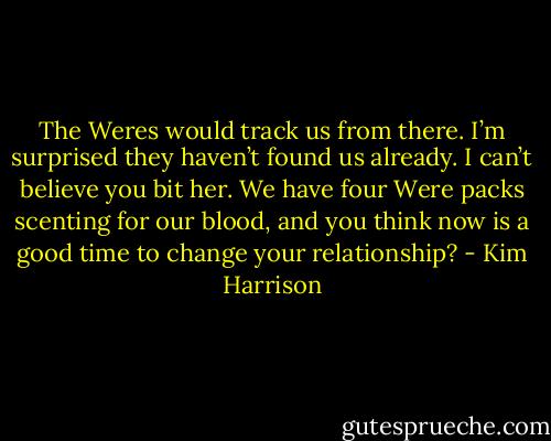 The Weres would track us from there. I’m surprised they haven’t found us already. I can’t believe you bit her. We have four Were packs scenting for our blood, and you think now is a good time to change your relationship? - Kim Harrison