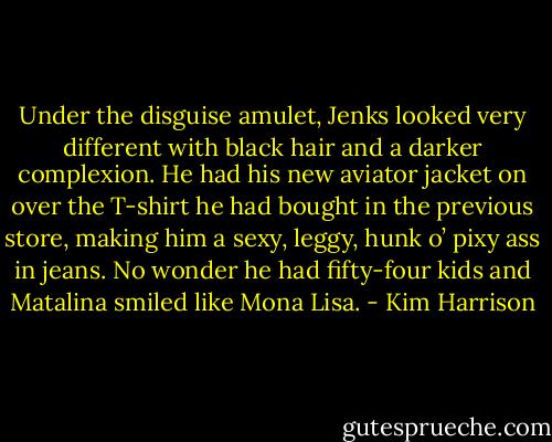 Under the disguise amulet, Jenks looked very different with black hair and a darker complexion. He had his new aviator jacket on over the T-shirt he had bought in the previous store, making him a sexy, leggy, hunk o’ pixy ass in jeans. No wonder he had fifty-four kids and Matalina smiled like Mona Lisa. - Kim Harrison