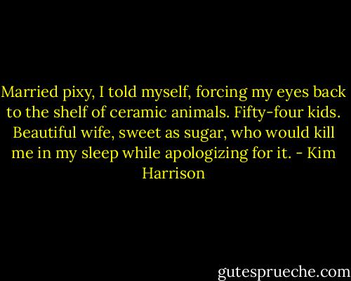 Married pixy, I told myself, forcing my eyes back to the shelf of ceramic animals. Fifty-four kids. Beautiful wife, sweet as sugar, who would kill me in my sleep while apologizing for it. - Kim Harrison