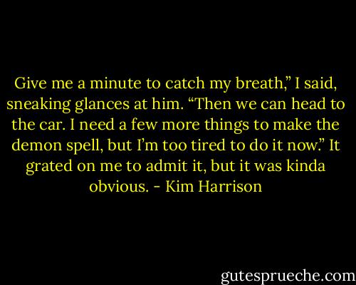 Give me a minute to catch my breath,” I said, sneaking glances at him. “Then we can head to the car. I need a few more things to make the demon spell, but I’m too tired to do it now.” It grated on me to admit it, but it was kinda obvious. - Kim Harrison