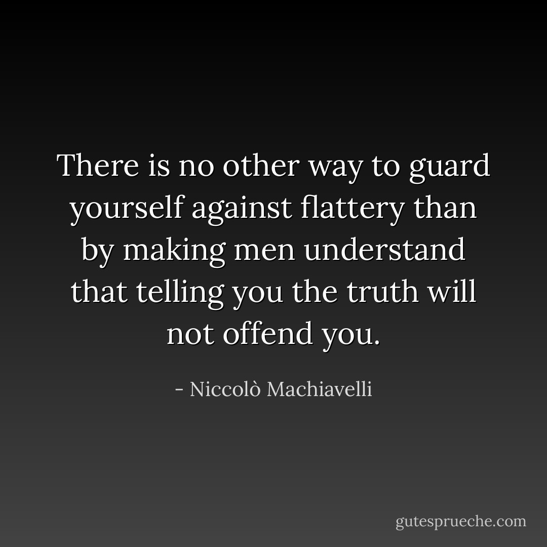 There is no other way to guard yourself against flattery than by making men understand that telling you the truth will not offend you. - Niccolò Machiavelli
