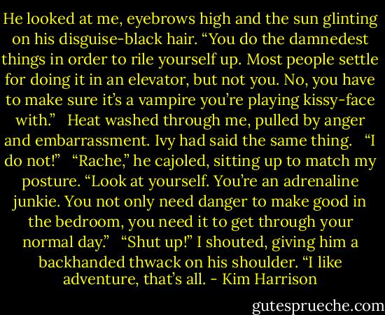 He looked at me, eyebrows high and the sun glinting on his disguise-black hair. “You do the damnedest things in order to rile yourself up. Most people settle for doing it in an elevator, but not you. No, you have to make sure it’s a vampire you’re playing kissy-face with.” <br /><br />Heat washed through me, pulled by anger and embarrassment. Ivy had said the same thing. <br /><br />“I do not!” <br /><br />“Rache,” he cajoled, sitting up to match my posture. “Look at yourself. You’re an adrenaline junkie. You not only need danger to make good in the bedroom, you need it to get through your normal day.” <br /><br />“Shut up!” I shouted, giving him a backhanded thwack on his shoulder. “I like adventure, that’s all. - Kim Harrison