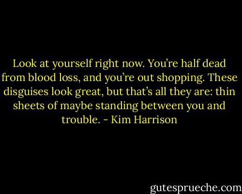 Look at yourself right now. You’re half dead from blood loss, and you’re out shopping. These disguises look great, but that’s all they are: thin sheets of maybe standing between you and trouble. - Kim Harrison