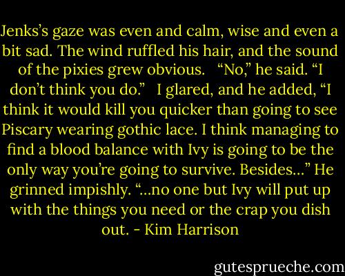 Jenks’s gaze was even and calm, wise and even a bit sad. The wind ruffled his hair, and the sound of the pixies grew obvious. <br /><br />“No,” he said. “I don’t think you do.” <br /><br />I glared, and he added, “I think it would kill you quicker than going to see Piscary wearing gothic lace. I think managing to find a blood balance with Ivy is going to be the only way you’re going to survive. Besides…” He grinned impishly. “…no one but Ivy will put up with the things you need or the crap you dish out. - Kim Harrison