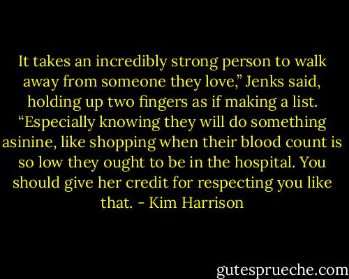It takes an incredibly strong person to walk away from someone they love,” Jenks said, holding up two fingers as if making a list. “Especially knowing they will do something asinine, like shopping when their blood count is so low they ought to be in the hospital. You should give her credit for respecting you like that. - Kim Harrison