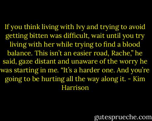 If you think living with Ivy and trying to avoid getting bitten was difficult, wait until you try living with her while trying to find a blood balance. This isn’t an easier road, Rache,” he said, gaze distant and unaware of the worry he was starting in me. “It’s a harder one. And you’re going to be hurting all the way along it. - Kim Harrison