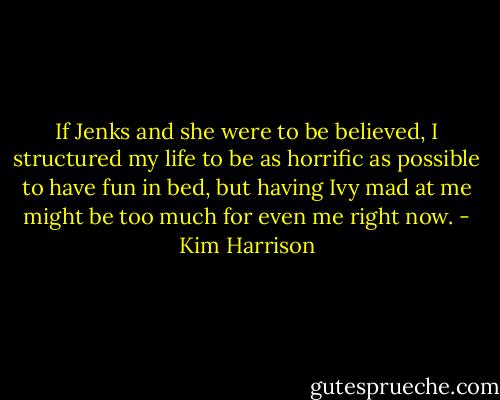 If Jenks and she were to be believed, I structured my life to be as horrific as possible to have fun in bed, but having Ivy mad at me might be too much for even me right now. - Kim Harrison