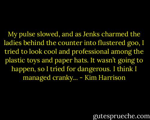 My pulse slowed, and as Jenks charmed the ladies behind the counter into flustered goo, I tried to look cool and professional among the plastic toys and paper hats. It wasn’t going to happen, so I tried for dangerous. I think I managed cranky... - Kim Harrison