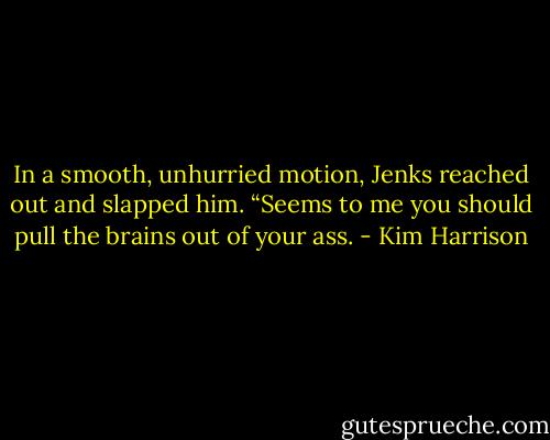 In a smooth, unhurried motion, Jenks reached out and slapped him. “Seems to me you should pull the brains out of your ass. - Kim Harrison