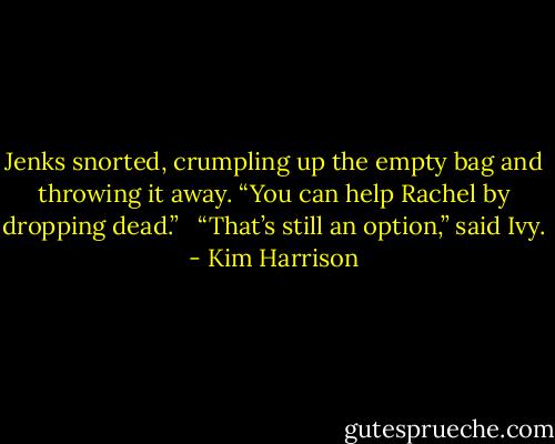 Jenks snorted, crumpling up the empty bag and throwing it away. “You can help Rachel by dropping dead.” <br /><br />“That’s still an option,” said Ivy. - Kim Harrison