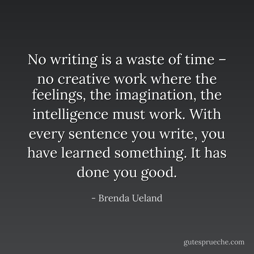 No writing is a waste of time – no creative work where the feelings, the imagination, the intelligence must work. With every sentence you write, you have learned something. It has done you good. - Brenda Ueland
