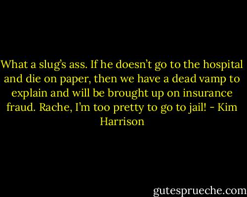 What a slug’s ass. If he doesn’t go to the hospital and die on paper, then we have a dead vamp to explain and will be brought up on insurance fraud. Rache, I’m too pretty to go to jail! - Kim Harrison
