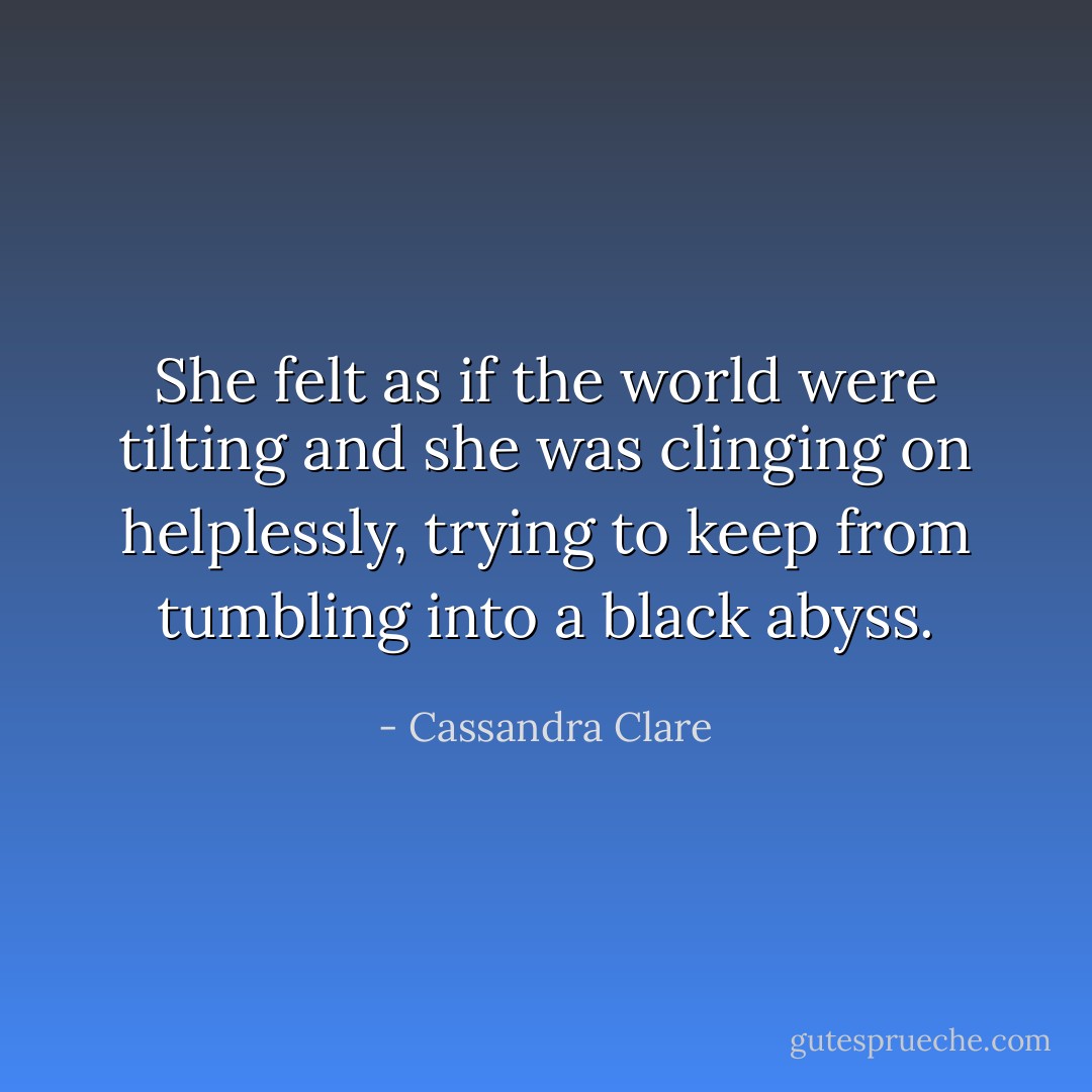 She felt as if the world were tilting and she was clinging on helplessly, trying to keep from tumbling into a black abyss. - Cassandra Clare
