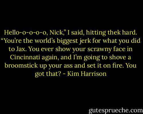 Hello-o-o-o-o, Nick,” I said, hitting thek hard. “You’re the world’s biggest jerk for what you did to Jax. You ever show your scrawny face in Cincinnati again, and I’m going to shove a broomstick up your ass and set it on fire. You got that? - Kim Harrison