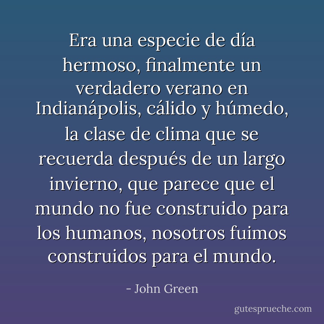 Era una especie de día hermoso, finalmente un verdadero verano en Indianápolis, cálido y húmedo, la clase de clima que se recuerda después de un largo invierno, que parece que el mundo no fue construido para los humanos, nosotros fuimos construidos para el mundo. - John Green