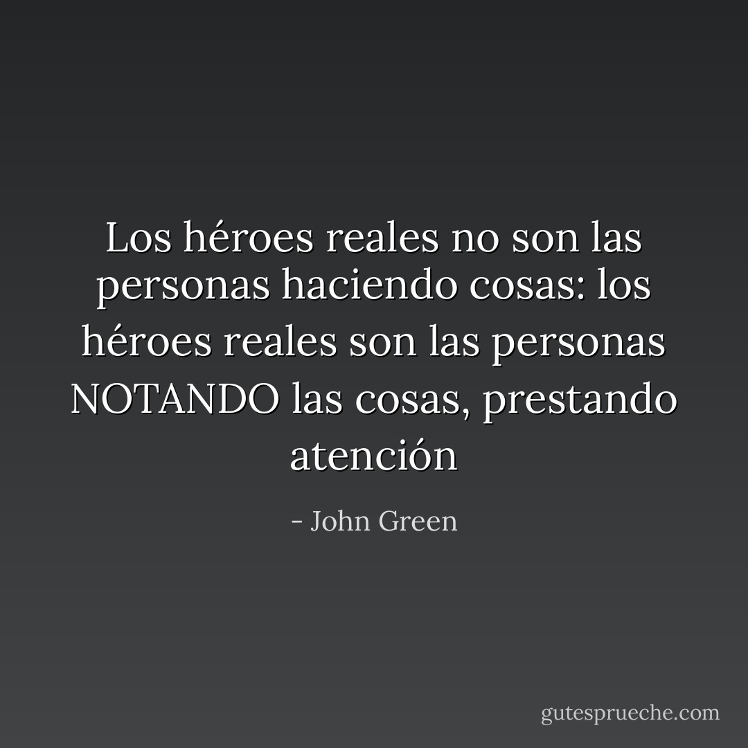 Los héroes reales no son las personas haciendo cosas: los héroes reales son las personas NOTANDO las cosas, prestando atención - John Green