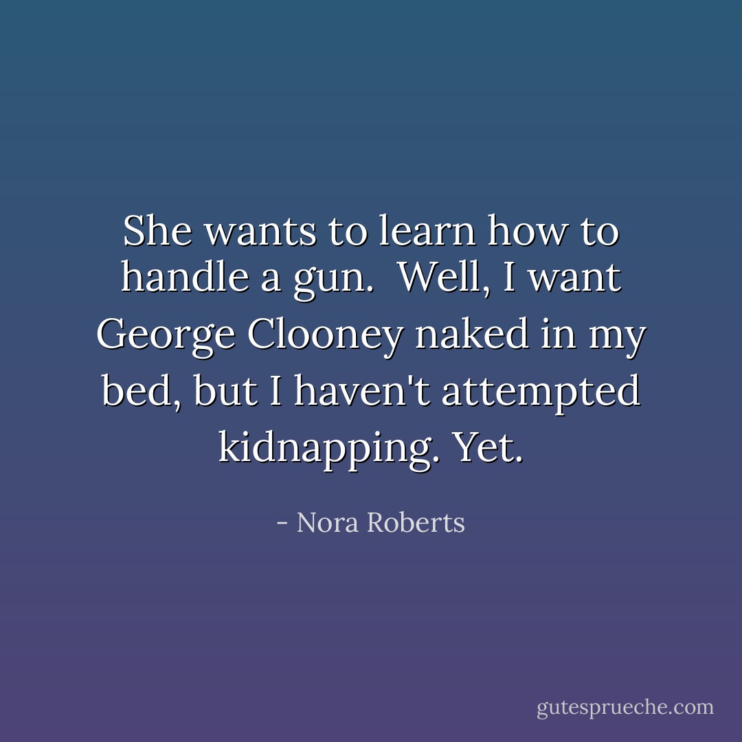 She wants to learn how to handle a gun.<br /><br />Well, I want George Clooney naked in my bed, but I haven't attempted kidnapping. Yet. - Nora Roberts