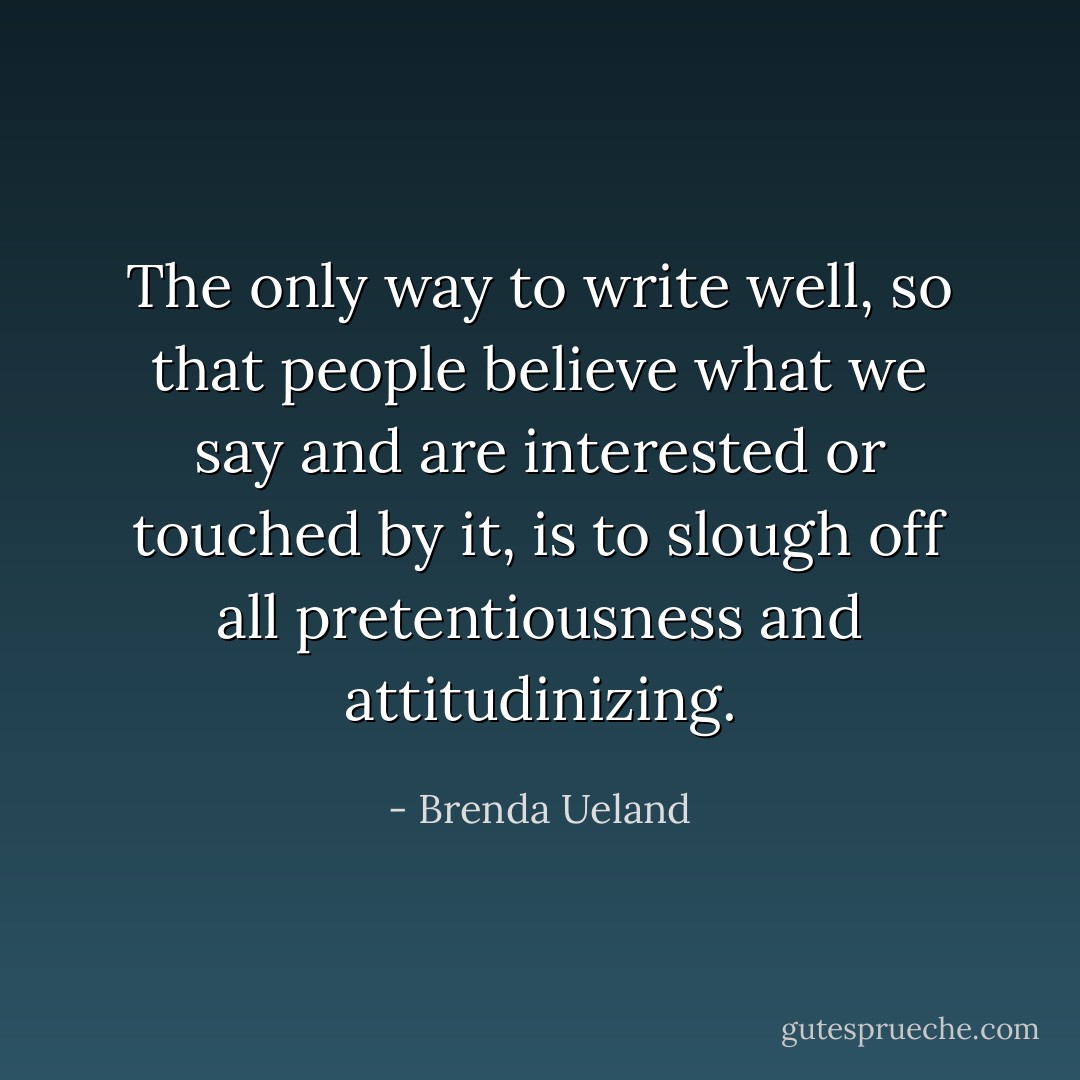 The only way to write well, so that people believe what we say and are interested or touched by it, is to slough off all pretentiousness and attitudinizing. - Brenda Ueland