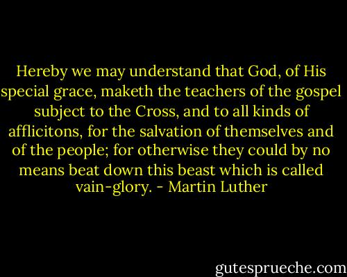 Hereby we may understand that God, of His special grace, maketh the teachers of the gospel subject to the Cross, and to all kinds of afflicitons, for the salvation of themselves and of the people; for otherwise they could by no means beat down this beast which is called vain-glory. - Martin Luther