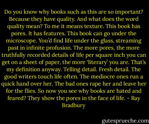 Do you know why books such as this are so important? Because they have quality. And what does the word quality mean? To me it means texture. This book has pores. It has features. This book can go under the microscope. You’d find life under the glass, streaming past in infinite profusion. The more pores, the more truthfully recorded details of life per square inch you can get on a sheet of paper, the more ‘literary’ you are. That’s my definition anyway. Telling detail. Fresh detail. The good writers touch life often. The mediocre ones run a quick hand over her. The bad ones rape her and leave her for the flies. So now you see why books are hated and feared? They show the pores in the face of life. - Ray Bradbury