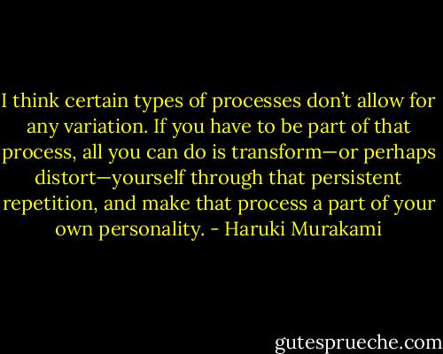 I think certain types of processes don’t allow for any variation. If you have to be part of that process, all you can do is transform—or perhaps distort—yourself through that persistent repetition, and make that process a part of your own personality. - Haruki Murakami