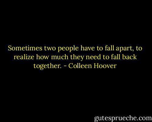 Sometimes two people have to fall apart, to realize how much they need to fall back together. - Colleen Hoover