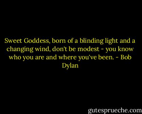 Sweet Goddess, born of a blinding light and a changing wind, don't be modest - you know who you are and where you've been. - Bob Dylan