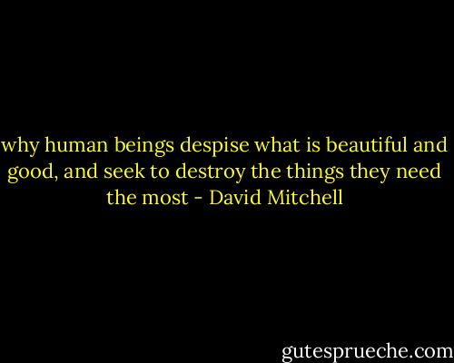 why human beings despise what is beautiful and good, and seek to destroy the things they need the most - David Mitchell