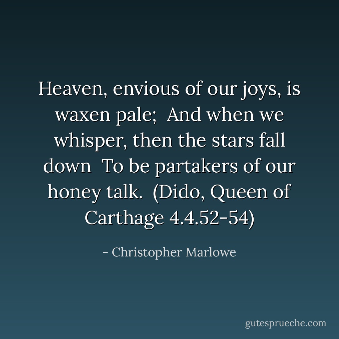 Heaven, envious of our joys, is waxen pale; <br />And when we whisper, then the stars fall down <br />To be partakers of our honey talk.<br /><br />(Dido, Queen of Carthage 4.4.52-54) - Christopher Marlowe