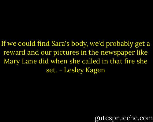 If we could find Sara's body, we'd probably get a reward and our pictures in the newspaper like Mary Lane did when she called in that fire she set. - Lesley Kagen