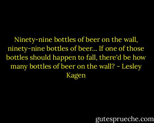 Ninety-nine bottles of beer on the wall, ninety-nine bottles of beer... If one of those bottles should happen to fall, there'd be how many bottles of beer on the wall? - Lesley Kagen