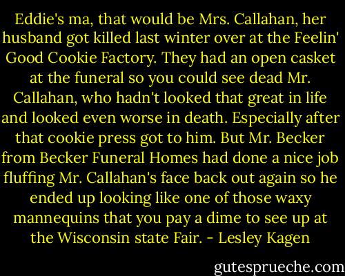 Eddie's ma, that would be Mrs. Callahan, her husband got killed last winter over at the Feelin' Good Cookie Factory. They had an open casket at the funeral so you could see dead Mr. Callahan, who hadn't looked that great in life and looked even worse in death. Especially after that cookie press got to him. But Mr. Becker from Becker Funeral Homes had done a nice job fluffing Mr. Callahan's face back out again so he ended up looking like one of those waxy mannequins that you pay a dime to see up at the Wisconsin state Fair. - Lesley Kagen