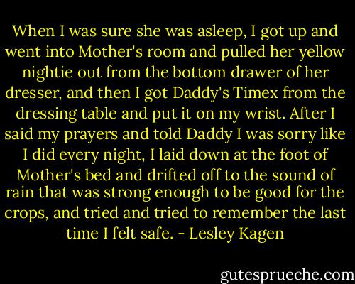 When I was sure she was asleep, I got up and went into Mother's room and pulled her yellow nightie out from the bottom drawer of her dresser, and then I got Daddy's Timex from the dressing table and put it on my wrist. After I said my prayers and told Daddy I was sorry like I did every night, I laid down at the foot of Mother's bed and drifted off to the sound of rain that was strong enough to be good for the crops, and tried and tried to remember the last time I felt safe. - Lesley Kagen