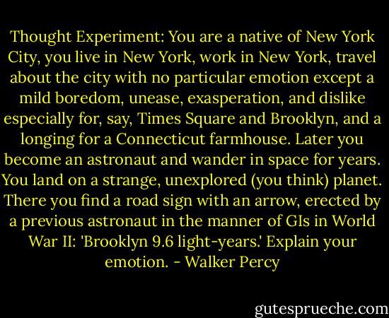 Thought Experiment: You are a native of New York City, you live in New York, work in New York, travel about the city with no particular emotion except a mild boredom, unease, exasperation, and dislike especially for, say, Times Square and Brooklyn, and a longing for a Connecticut farmhouse. Later you become an astronaut and wander in space for years. You land on a strange, unexplored (you think) planet. There you find a road sign with an arrow, erected by a previous astronaut in the manner of GIs in World War II: 'Brooklyn 9.6 light-years.' Explain your emotion. - Walker Percy