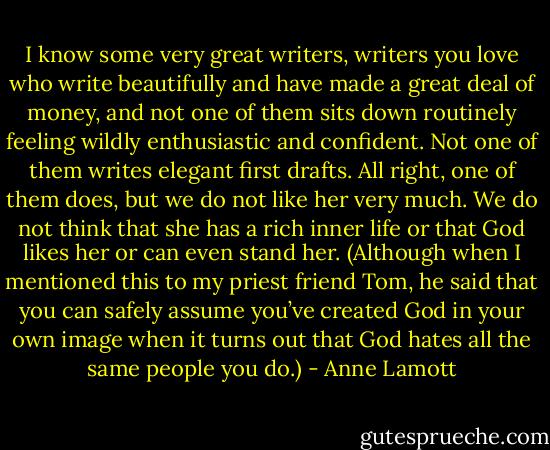 I know some very great writers, writers you love who write beautifully and have made a great deal of money, and not one of them sits down routinely feeling wildly enthusiastic and confident. Not one of them writes elegant first drafts. All right, one of them does, but we do not like her very much. We do not think that she has a rich inner life or that God likes her or can even stand her. (Although when I mentioned this to my priest friend Tom, he said that you can safely assume you’ve created God in your own image when it turns out that God hates all the same people you do.) - Anne Lamott