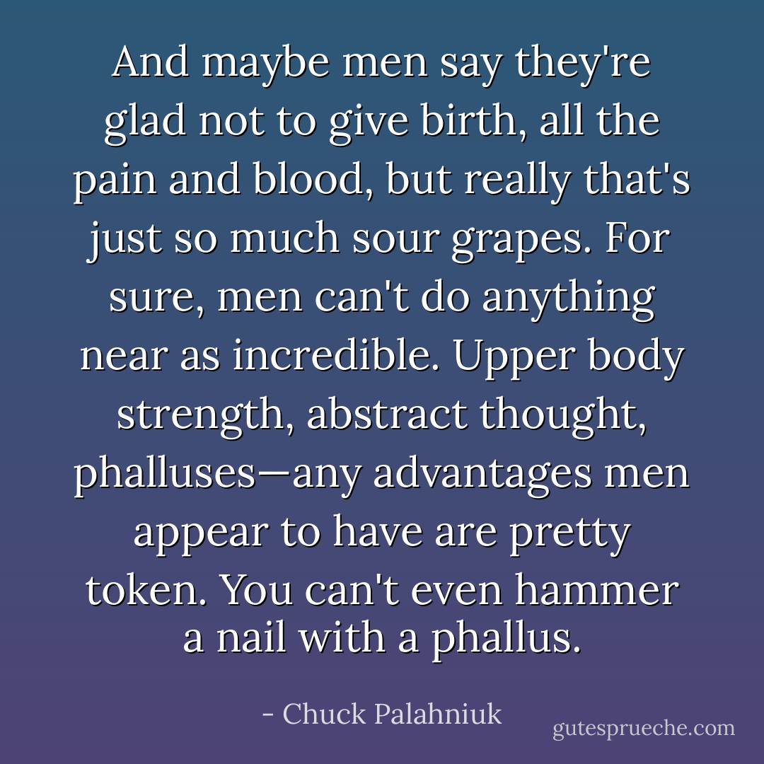 And maybe men say they're glad not to give birth, all the pain and blood, but really that's just so much sour grapes. For sure, men can't do anything near as incredible. Upper body strength, abstract thought, phalluses—any advantages men appear to have are pretty token.<br />You can't even hammer a nail with a phallus. - Chuck Palahniuk