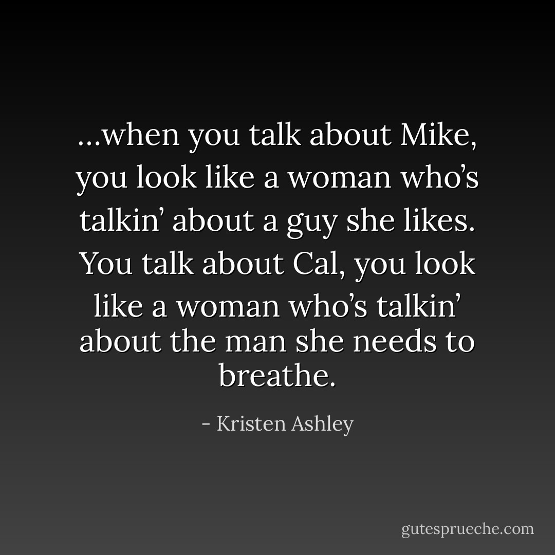 …when you talk about Mike, you look like a woman who’s talkin’ about a guy she likes. You talk about Cal, you look like a woman who’s talkin’ about the man she needs to breathe. - Kristen Ashley