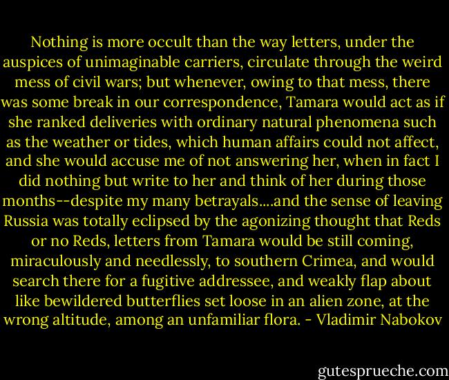 Nothing is more occult than the way letters, under the auspices of unimaginable carriers, circulate through the weird mess of civil wars; but whenever, owing to that mess, there was some break in our correspondence, Tamara would act as if she ranked deliveries with ordinary natural phenomena such as the weather or tides, which human affairs could not affect, and she would accuse me of not answering her, when in fact I did nothing but write to her and think of her during those months--despite my many betrayals....and the sense of leaving Russia was totally eclipsed by the agonizing thought that Reds or no Reds, letters from Tamara would be still coming, miraculously and needlessly, to southern Crimea, and would search there for a fugitive addressee, and weakly flap about like bewildered butterflies set loose in an alien zone, at the wrong altitude, among an unfamiliar flora. - Vladimir Nabokov