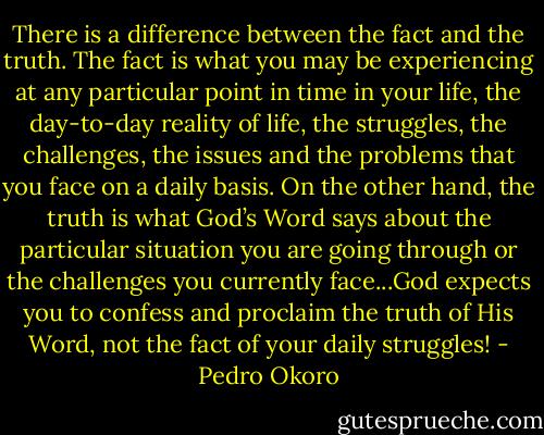 There is a difference between the fact and the truth. The fact is what you may be experiencing at any particular point in time in your life, the day-to-day reality of life, the struggles, the challenges, the issues and the problems that you face on a daily basis. On the other hand, the truth is what God’s Word says about the particular situation you are going through or the challenges you currently face...God expects you to confess and proclaim the truth of His Word, not the fact of your daily struggles! - Pedro Okoro